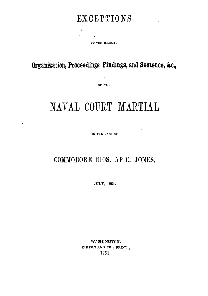 handle is hein.trials/abuqj0001 and id is 1 raw text is: EXCEPTIONS
TO THE ILLEGAL
Organization, Proceedings, Findings, and Sentence, &c,
OF THE
NAVAL COURT MARTIAL

IN TIlE CANE OF
COMMiOIORE TIIOS. AP' C. JONES.
JULY, 1851.
WASHINGTON,
GIDEON AND CO.  PRINT.,
1851.


