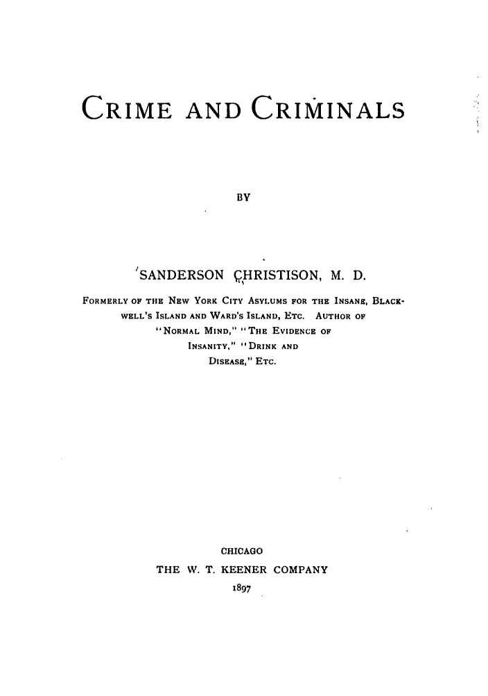 handle is hein.trials/abuyj0001 and id is 1 raw text is: CRIME AND CRIMINALS
BY

ISANDERSON

QHRISTISON, M. D.

FORMERLY OF THE NEW YORK CITY ASYLUMS FOR THE INSANE, BLACK-
WELL'S ISLAND AND WARD'S ISLAND, ETC. AUTHOR OF
NORMAL MIND, THE EVIDENCE OF
INSANITY, DRINK AND
DISEASE, ETC.
CHICAGO

THE W. T.

KEENER COMPANY
1897


