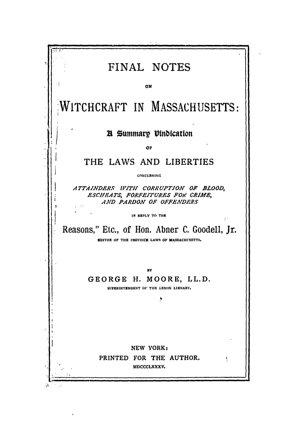 handle is hein.trials/abvm0001 and id is 1 raw text is: FINAL NOTES
ON
:WITCHCRAFT IN MASSACHUSETTS:
21 Sunmmarp Vinbication
OF
THE LAWS AND LIBERTIES
CONC1.RNING
ATTAINDERS IVITI! CORRUPTION OF BLOOD,
ESCIIEATS, FORFEITURES FOR CRIME,
AND PARDON OF OFFEArDERS
IN RII.Y TO TIHE
Reasons, Etc., of Hon. Abner C. Goodell, Jr.
E1DITOR OF THE IROVINCE LAWS OF MASSACH'SRETTS.
GEORGE H. MOORE, LL.D.
SUPERINTENDENT 01' Til  LKNOX LIBHARV.
NEW YORK:
PRINTED FOR THE AUTHOR.
MDCCCLXXXV.


