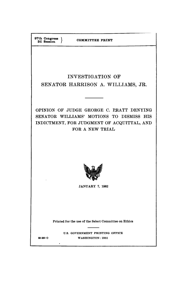 handle is hein.trials/abwo0001 and id is 1 raw text is: 97th Congress 1
2d Session    I

COMMITTEE PRINT

INVESTIGATION OF
SENATOR HARRISON A. WILLIAMS, JR.
OPINION OF JUDGE GEORGE C. PRATT DENYING
SENATOR WILLIAMS' MOTIONS TO DISMISS HIS
INDICTMENT, FOR JUDGMENT OF ACQUITTAL, AND
FOR A NEW TRIAL
JANUARY 7, 1982

88-359 0

Printed for the use of the Select Committee on Ethics
U.S. GOVERNMENT PRINTING OFFICE
WASHINGTON: 1981


