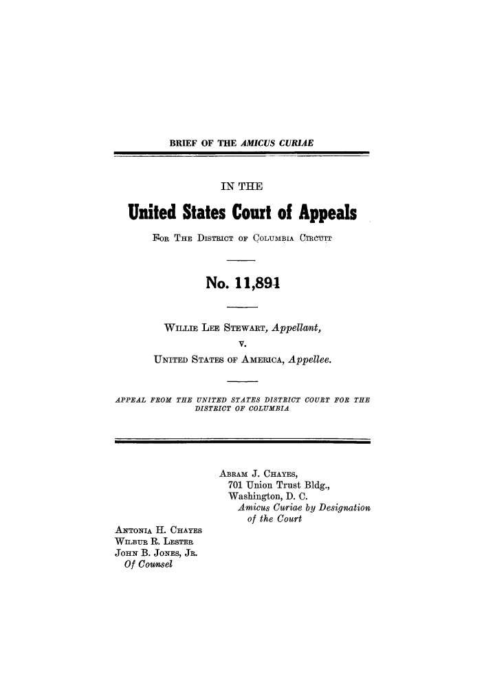handle is hein.trials/abww0001 and id is 1 raw text is: BRIEF OF THE AMICUS CURIAE
IN THE
United States Court of Appeals
F OR THE DISTRICT OF COLUMBIA C.TRM-T
No. 11,894
WILLIE LEE STEWART, Appellant,
V.
UNITED STATES OF AMERICA, Appellee.
APPEAL FROM THE UNITED STATES DISTRICT COURT FOB THE
DISTRICT OF COLUMBIA
ABRAM J. CHAYES,
701 Union Trust Bldg.,
Washington, D. C.
Amicus Curiae by Designation
of the Court
ANTONIA H. CHAYES
WILBUR R. LESTER
JOHN B. JoNEs, JR.
Of Counsel


