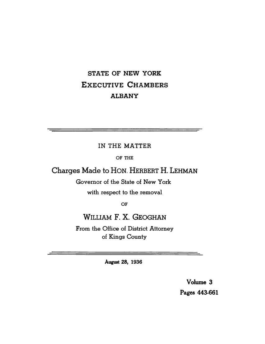 handle is hein.trials/abxq0003 and id is 1 raw text is: STATE OF NEW YORK
EXECUTIVE CHAMBERS
ALBANY
IN THE MATTER
OF THE
Charges Made to HON. HERBERT H. LEHMAN
Governor of the State of New York
with respect to the removal
OF
WILLIAM F. X. GEOGHAN
From the Office of District Attorney
of Kings County
August 28, 1936
Volume 3
Pages 443-661


