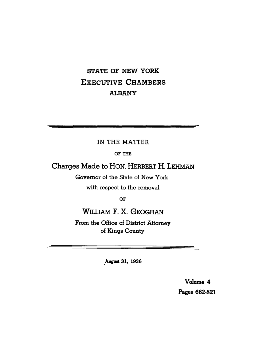 handle is hein.trials/abxq0004 and id is 1 raw text is: STATE OF NEW YORK
EXECUTIVE CHAMBERS
ALBANY
IN THE MATTER
OF THE
Charges Made to HON. HERBERT H. LEHMAN
Governor of the State of New York
with respect to the removal
OF
WILLIAM F. X. GEOGHAN
From the Office of District Attorney
of Kings County
August 31, 1936
Volume 4
Pages 662-821


