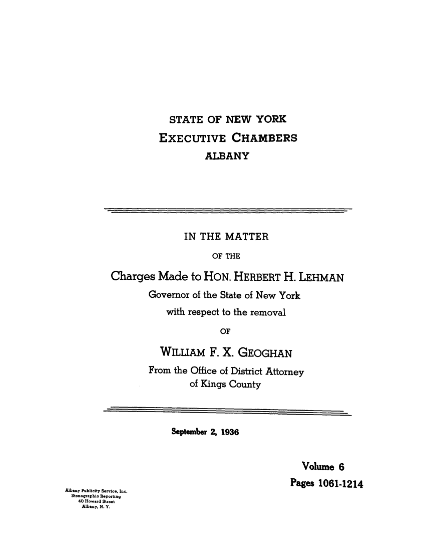 handle is hein.trials/abxq0006 and id is 1 raw text is: STATE OF NEW YORK
EXECUTIVE CHAMBERS
ALBANY
IN THE MATTER
OF THE
Charges Made to HON. HERBERT H. LEHMAN
Governor of the State of New York
with respect to the removal
OF
WILLIAM F. X. GEOGHAN
From the Office of District Attorney
of Kings County
September 2, 1936
Volume 6
Pages 1061-1214
Albany Publicity Service, Inc.
Stenographio Reporting
40 Howard Street
Albany, N. Y.


