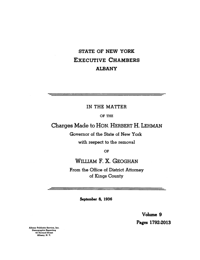 handle is hein.trials/abxq0009 and id is 1 raw text is: STATE OF NEW YORK
EXECUTIVE CHAMBERS
ALBANY
IN THE MATTER
OF THE
Charges Made to HON. HERBERT H. LEHMAN
Governor of the State of New York
with respect to the removal
OF
WILLIAM F. X. GEOGHAN
From the Office of District Attorney
of Kings County
September 8, 1936
Volume 9
Pages 1792-2013
Albany Publicity Service, Inc.
Stenographic Reporting
40 Howard Street
Albany, N. Y.


