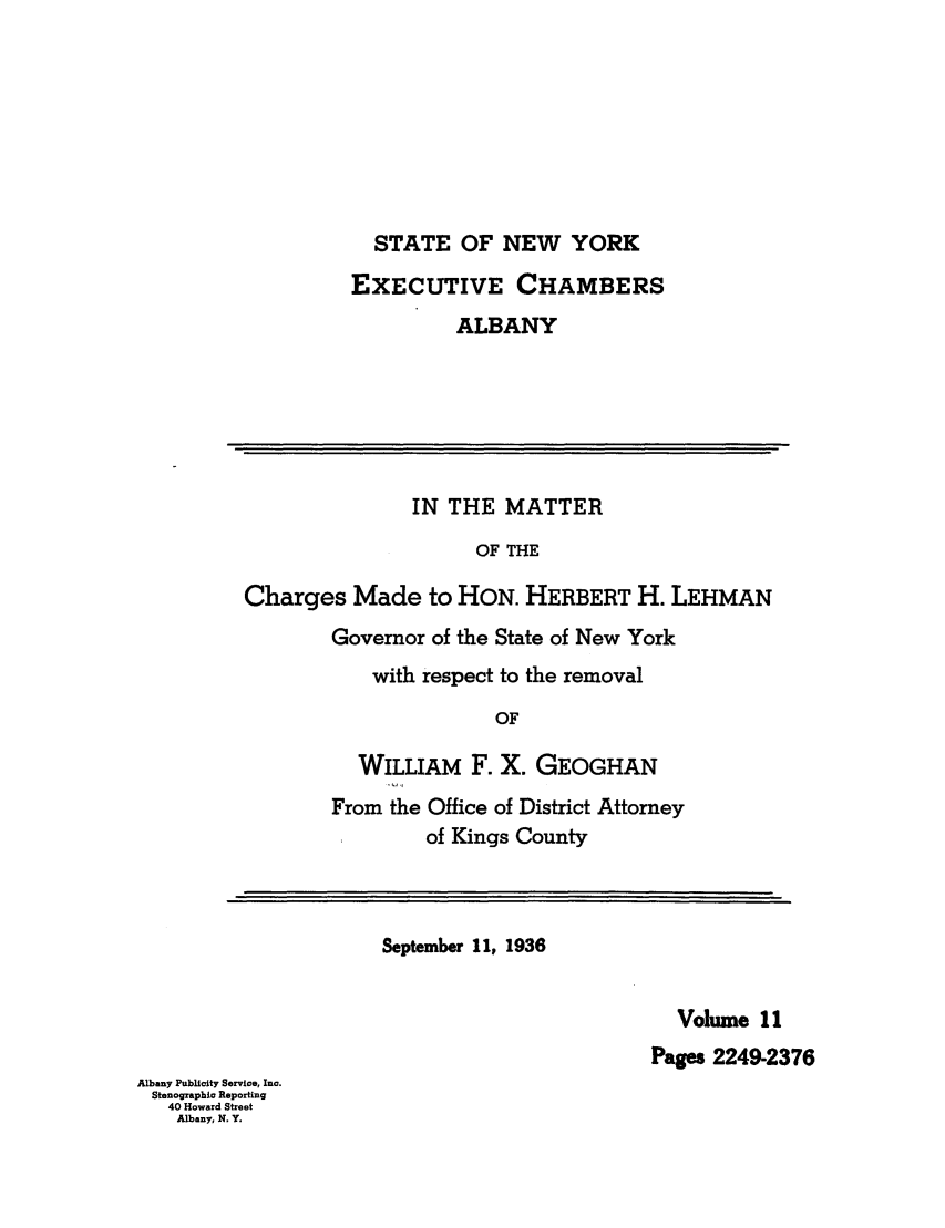 handle is hein.trials/abxq0011 and id is 1 raw text is: STATE OF NEW YORK
EXECUTIVE CHAMBERS
ALBANY
IN THE MATTER
OF THE
Charges Made to HON. HERBERT H. LEHMAN
Governor of the State of New York
with respect to the removal
OF
WILLIAM F. X. GEOGHAN
From the Office of District Attorney
of Kings County
September 11, 1936
Volume 11
Pages 2249-2376
Albany Publicity Service, Inc.
Stenographic Reporting
40 Howard Street
Albany, N. Y.


