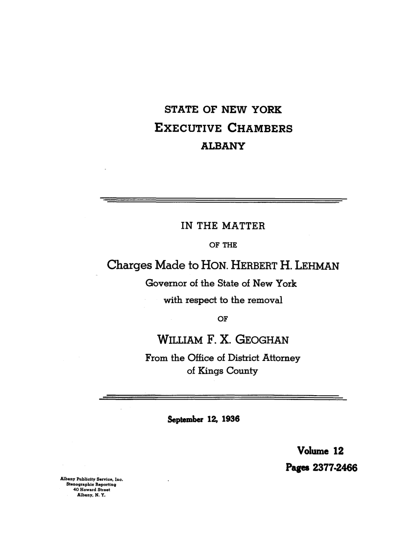 handle is hein.trials/abxq0012 and id is 1 raw text is: STATE OF NEW YORK
EXECUTIVE CHAMBERS
ALBANY
IN THE MATTER
OF THE
Charges Made to HON. HERBERT H. LEHMAN
Governor of the State of New York
with respect to the removal
OF
WILLIAM F. X. GEOGHAN
From the Office of District Attorney
of Kings County
September 12, 1936
Volume 12
Pages 2377.2466
Albany Publicity Service, Inc.
Stenographic Reporting
40 Howard Street
Albany, N. Y,


