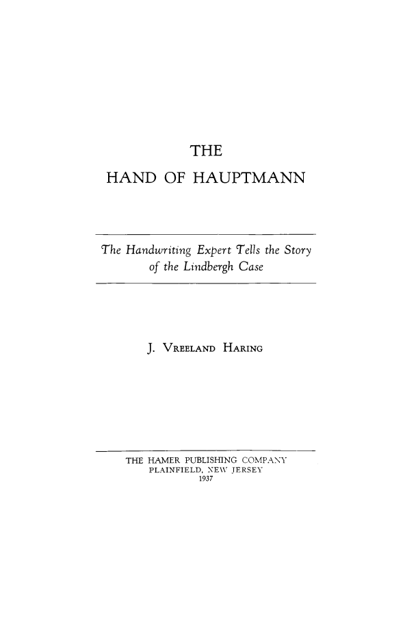 handle is hein.trials/abye0001 and id is 1 raw text is: THE
HAND OF HAUPTMANN

The Handwriting Expert Tells the Story
of the Lindbergh Case

J. VREELAND HARING

THE HAMER PUBLISHING COMPANY
PLAINFIELD, NEW\ JERSEY
1937



