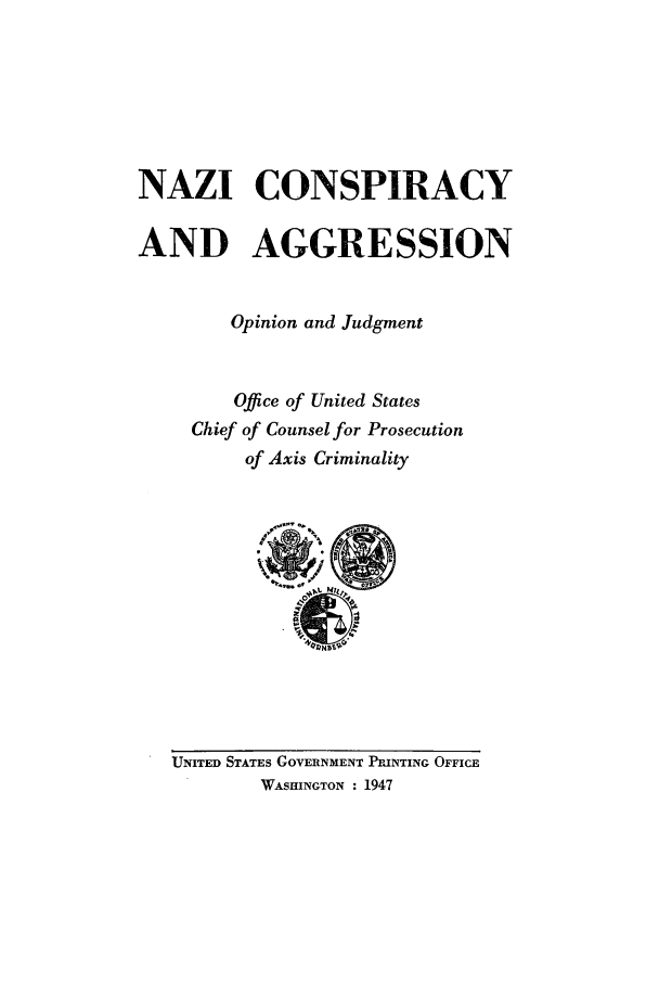 handle is hein.trials/abyj0001 and id is 1 raw text is: NAZI CONSPIRACY
AND AGGRESSION
Opinion and Judgment
Office of United States
Chief of Counsel for Prosecution
of Axis Criminality

UNITED STATES GOVERNMENT PRINTING OFFICE
WASHINGTON : 1947


