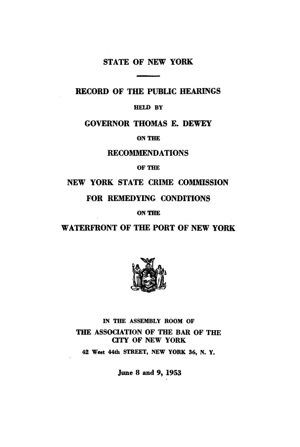 handle is hein.trials/abyy0001 and id is 1 raw text is: STATE OF NEW YORK
RECORD OF THE PUBLIC HEARINGS
HELD BY
GOVERNOR THOMAS E. DEWEY
ON THE
RECOMMENDATIONS
OF THE
NEW YORK STATE CRIME COMMISSION
FOR REMEDYING CONDITIONS
ON THE
WATERFRONT OF THE PORT OF NEW YORK
IN THE ASSEMBLY ROOM OF
THE ASSOCIATION OF THE BAR OF THE
CITY OF NEW YORK
42 West 44th STREET, NEW YORK 36, N. Y.

June 8 and 9, 1953


