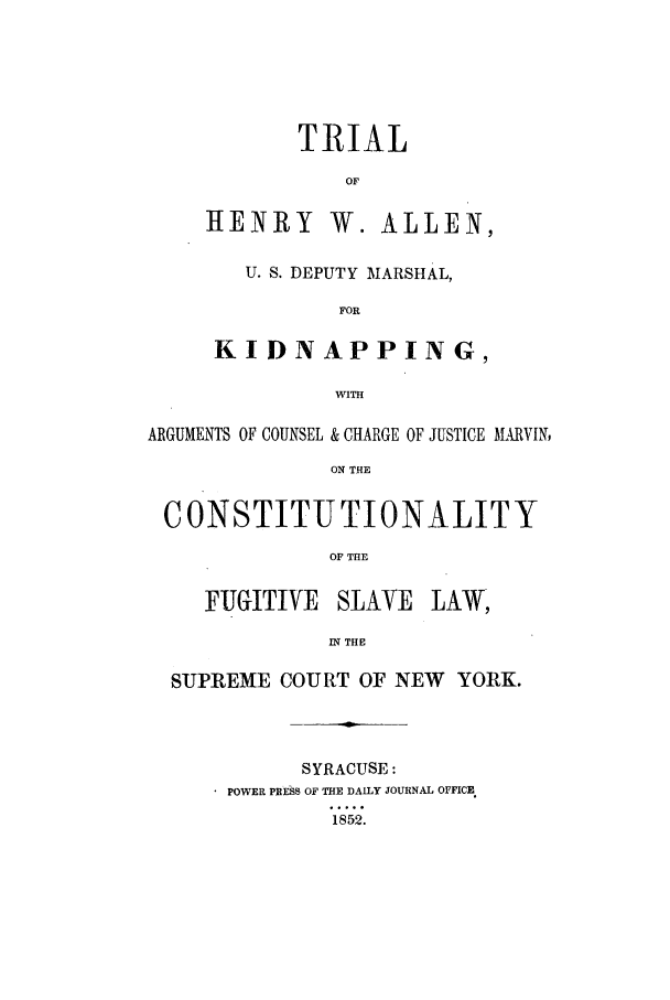 handle is hein.trials/acad0001 and id is 1 raw text is: TRIAL
OF
HENRY W. ALLEN,
U. S. DEPUTY MARSHAL,
FOR
KIDNAPPING,
WITH

ARGUMENTS OF COUNSEL & CHARGE OF JUSTICE MARVIN,
ON THE
CONSTITUTIONALITY
OF THE
FUGITIVE SLAVE LAW,
IN THE
SUPREME COURT OF NEW YORK.

SYRACUSE:
* POWER PIHUS_ OF THE DAILY JOURNAL OFFICE
1852.


