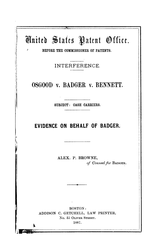 handle is hein.trials/acak0001 and id is 1 raw text is: mu ittl  itafts Vatlit Offict.
BEFORE THE COMMISSIONER OF PATENTS.
INTERFERENCE.
OSGOOD v. BADGER v. BENNETT.
SUBJECT: CASH CARRIERS.
EVIDENCE ON BEHALF OF BADGER.
ALEX. P. BROWNE,
of Counsel for BADGER.
BOSTON:
ADDISON C. GETCHELL, LAW PRINTER,
NO. 55 OLIVER STREET.
1887.


