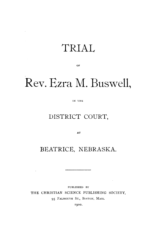 handle is hein.trials/acar0001 and id is 1 raw text is: TRIAL
Rev. Ezra M. Buswell,
IN TH E
DISTRICT COURT,
AT
BEATRICE, NEBRASKA.
PUBLISHED BY
THE CHRISTIAN SCIENCE PUBLISHING SOCIETY,
95 FALMOUTH ST., BOSTON, MASS.
1900.


