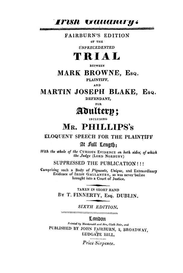 handle is hein.trials/acbd0001 and id is 1 raw text is: FAIRBURN'S EDITION
OF THE'
6UNPRECf ED4NTED
TRIAL
BETWEIM
MARK BROWNE, EsQ.
PLAINTIFF,
AND
MARTIN JOSEPH BLAKE, ESQ.
DEFENDANT,
FOR
Multan ;
INCLUDING
MR. PHILLIPS's
ELOQUENT SPEECH FOR THE PLAINTIFF
9t Surl Erngt);
I'Vith the whole of the CuRIous EVIDENCE oft both sides; of which
the Judge (LORD NopUURY)
SUPPRESSED THE PUBLICATION!!!
Comprising such a Body of Piquante, Unique, and Extraordinary
Evidence of IRISH GALLANTRY, as was never'before
brought into a Court of Justice.
TAKEN IN SHORT HAND
BY T. FINNERTY, EsQ. DUBLIN,
SIXTH EDITION,
ioilon
Printed by Macdonald and Son, Cloth Fail-, and
PUBLISHED BY JOHN FAIRBURN, 2, BROADWAY,
LUDGATE HILL.
Price Sivpence.


