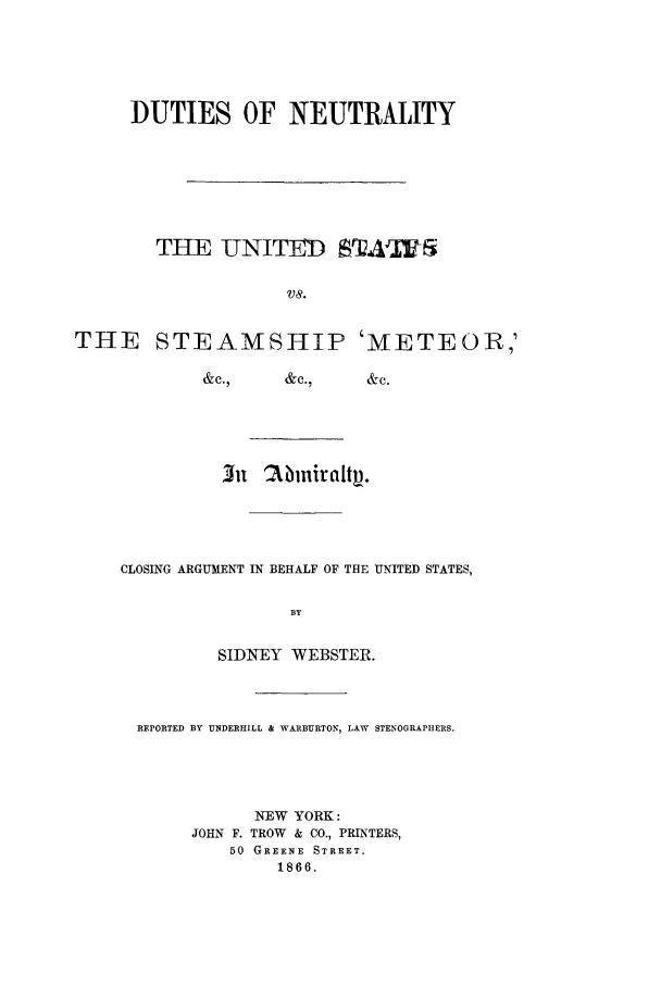 handle is hein.trials/acbp0001 and id is 1 raw text is: DUTIES OF NEUTRALITY
THE LT ITEI SA''Fi
VS.
THE STEAMSHIP 'METEOR,'
&c.,  &c.,  &c.

CLOSING ARGUMENT IN BEHALF OF THE UNITED STATES,
BY
SIDNWEY WEBSTER.

REPORTED BY UNDERHILL & WARBURTON, LAW STENOGRAPHERS.
NEW YORK:
JOHN F. TROW & CO., PRINTERS,
50 GREENE STREET.
1866.


