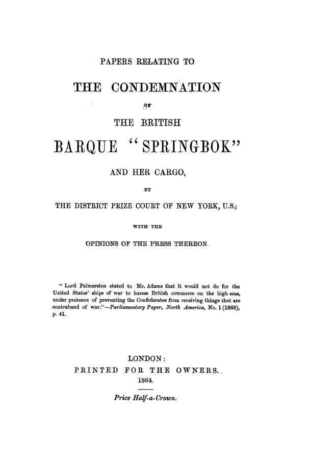 handle is hein.trials/acbz0001 and id is 1 raw text is: PAPERS RELATING TO

THE CONDEMNATION
THE BRITISH
BARQUE SPRINGBOK
AND HER CARGO,
BY
THE DISTRICT PRIZE COURT OF NEW YORK, U.S.;
WITH THE
OPINIONS OF THE PRESS THEREON.
Lord Palmerston stated to Mr. Adams that it would not do for the
United States' ships of war to harass British commerce on the high seas,
under pretence of preventing the Confederates from receiving things that are
contraband of war.-Parliamentary Paper, North America, No. 1 (1863),
p. 41.
LONDON:
PRINTED FOR THE OWNERS.
1864.

Price Half-a- Crown.


