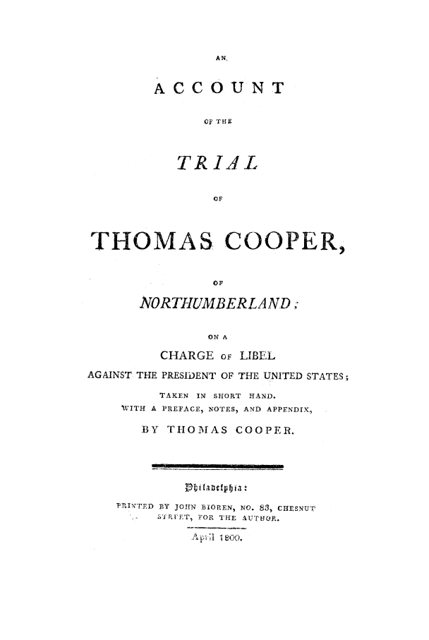 handle is hein.trials/accl0001 and id is 1 raw text is: ACCOUNT
OF THF
TRIAL
OF
THOMAS COOPER,
OF
NORTHUMBERLA ND;
ON A
CHARGE oF LIBEL
AGAINST THE PRESIDENT OF THE UNITED STATES
TAKEN IN SHORT HAND.
WITH A PREFACE, NOTES) AND APPENDIX,
BY THOMAS COOPER.
PRINTED BY JOHN BIOREN, NO. 83, CHESNUT
l %kiRFT, FOP, THE AUTUTOp.
- ;i:  1800.


