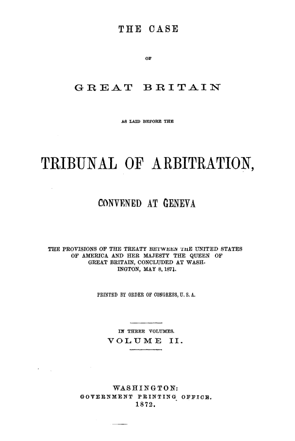 handle is hein.trials/accn0002 and id is 1 raw text is: THE CASE
OF

GREAT

BRITAIN

AS LAID BEFORE THE
TRIBUNAL OF ARBITRATION,
CONVENED AT GENEVA
THE PROVISIONS OF THE TREATY BETWEEN  1TE UNITED STATES
OF AMERICA AND HER MAJESTY THE QUEEN OF
GREAT BRITAIN, CONCLUDED AT WASH-
INGTON, MAY 8, 187l.
PRINTED BY ORDER OF CONGRESS, U. S. A.
IN THREE VOLU-MES.
VOLUME Ii.
WASHINGTON:
GOVERNMENT PRINTING OFFICE.
1872.


