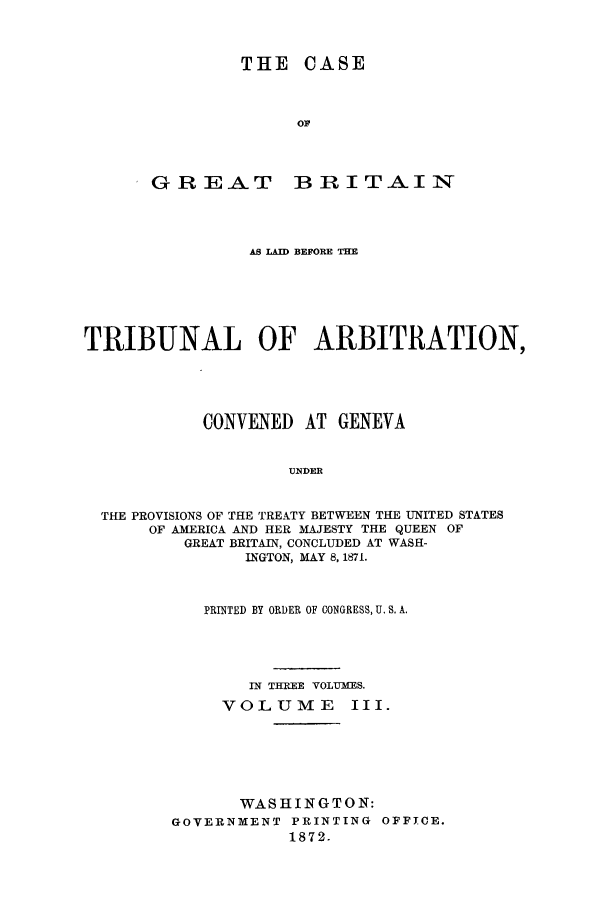 handle is hein.trials/accn0003 and id is 1 raw text is: THE CASE
OF

GREAT

B IR I TAI N

AS LAID BEFORE THE
TRIBUNAL OF ARBITRATION,
CONVENED     AT GENEVA
UNDER
THE PROVISIONS OF THE TREATY BETWEEN THE UNITED STATES
OF AMERICA AND HER MAJESTY THE QUEEN OF
GREAT BRITAIN, CONCLUDED AT WASH-
INGTON, MAY 8, 1871.

PRINTED BY ORDER OF CONGRESS, U. S. A.
IN THREE VOLUMES.
VOLUME       III.
WASHINGTON:
GOVERNMENT PRINTING OFFICE.
1872.


