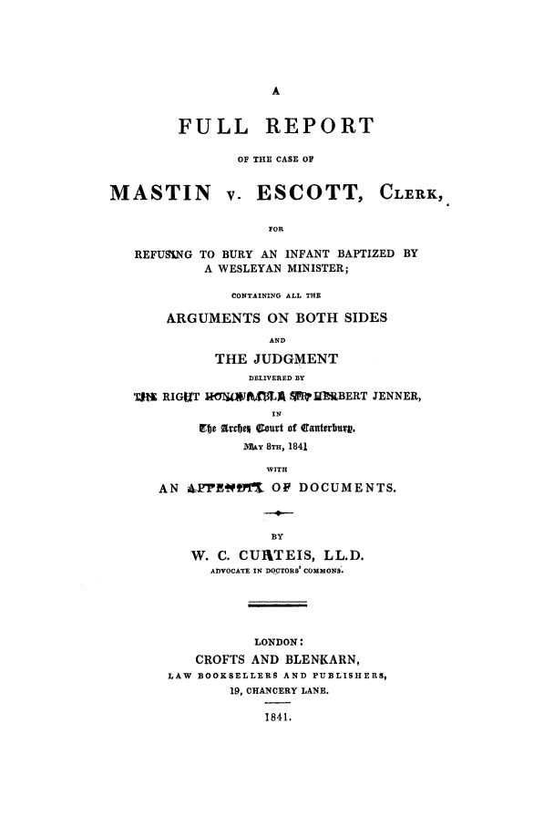handle is hein.trials/acco0001 and id is 1 raw text is: FULL REPORT
OF THE CASE OF
MASTIN v. ESCOTT, CLERK,
FOR
REFUnNG TO BURY AN INFANT BAPTIZED BY
A WESLEYAN MINISTER;
CONTAINING ALL THE
ARGUMENTS ON BOTH SIDES
AND
THE JUDGMENT
DELIVERED BY
Tii RIGUT ROJUWAXMA WIlOWBERT JENNER,
INq
gIie arbev 4.ourt of CantebuV,
MAY 8TH, 1841
WITH
AN 42FRWJ'M OP DOCUMENTS.
BY
W. C. CUIXTEIS, LL.D.
ADVOCATE IN DOCTORS' COMMONS'.
LONDON:
CROFTS AND BLENKARN,
LAW BOOKSELLERS AND PUBLISHERS,
19, CHANCERY LANE.
1841.


