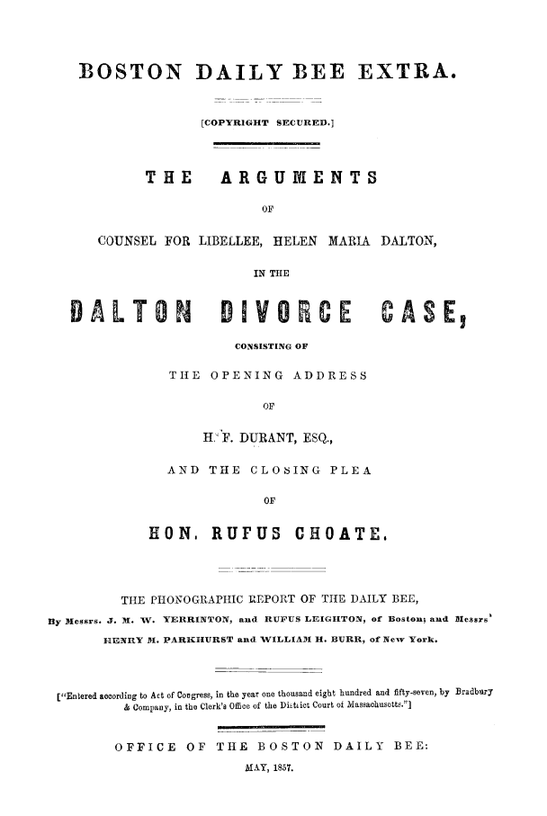 handle is hein.trials/acdq0001 and id is 1 raw text is: BOSTON DAILY BEE EXTRA.
[COPYRIGHT SECURED.]
THE     ARGUMENTS
OF
COUNSEL FOR LIBELLEE, HELEN MARIA DALTON,
IN THE
DALTON          DIVO      CE       ASE,
CONSISTING OF
TIlE OPENING ADDRESS
OF
H:F. DURANT, ESQ.,

AND THE CLOSING PLEA
OF
EON, RUFUS CHOATE,

THE PHONOGRAPHIC REPORT OF THE DAILY BEE,
By Messrs. J. M. V. YERRINTON, and RUFUS LEIGHTON, of Boston; and Messrs'
HENRY I. PARKHURST and WILLIAM H. BURR, of New York.
[Entered according to Act of Congress, in the year one thousand eight hundred and fifty-seven, by Bradbury
& Company, in the Clerk's Office of the Ditiiet Court of Massachusotts.]
OFFICE        OF    THE      BOSTON         DAILY       BEE:
MAkY, 1857.


