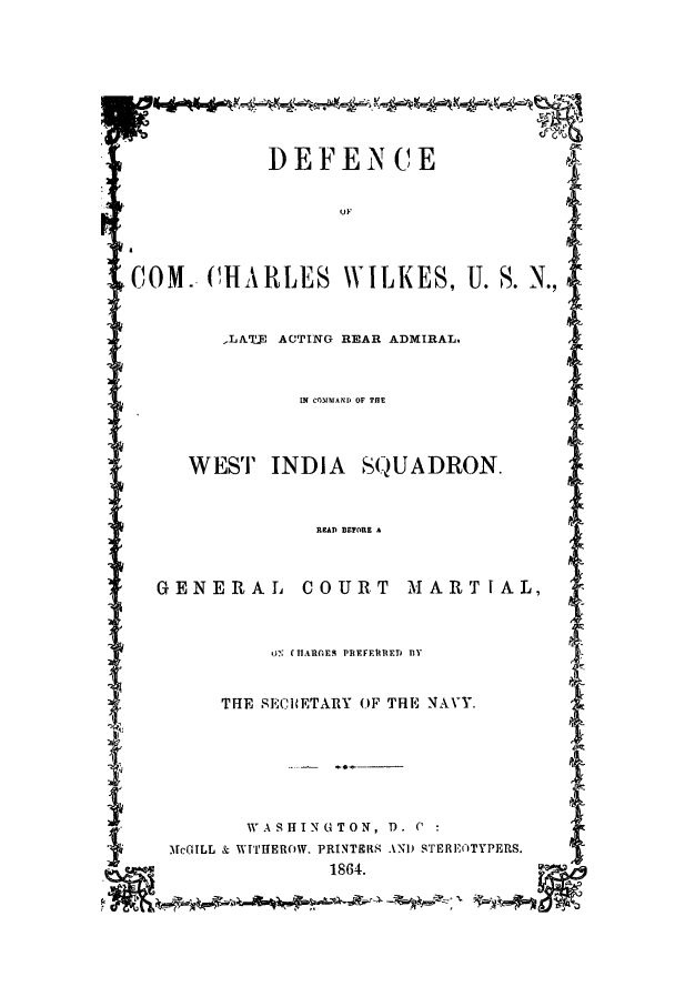handle is hein.trials/acdw0001 and id is 1 raw text is: DEFEN CE
COM.-CHARLES WILKES, U. S. N.,
-LAi ACTING REAR ADMIRAL,
WEST INDIA      SQUADRON.
READ BETORE A
GENERAL COURT MARTIAL,
oN CIARGES PREFR IERE  fYl
THE SECIBETARY OF THE NAVY.
I            W A SH IN 'U TON ,  T)   .  C
VrGILL & wf'rHlEROW. PRINT9I1S .01) STERIF-TYES.  '
. ,    -      1864.      -   ,


