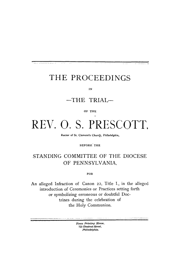 handle is hein.trials/acei0001 and id is 1 raw text is: THE PROCEEDINGS
IN
-THE TRIAL-
OF THE

REV. 0. S. PRESCOTT,
Rector of St. Clement's Church, Philadelphia,
BEFORE THE
STANDING COMMITTEE OF THE DIOCESE
OF PENNSYLVANIA,
FOR
An alleged Infraction of Canon 22, Title I., in the alleged
introduction of Ceremonies or Practices setting forth
or symbolizing erroneous or doubtful Doc-
trines during the celebration of
the Holy Communion.
Times Printing7 Hote,
725 Chetnut Street,
Philadelphia.



