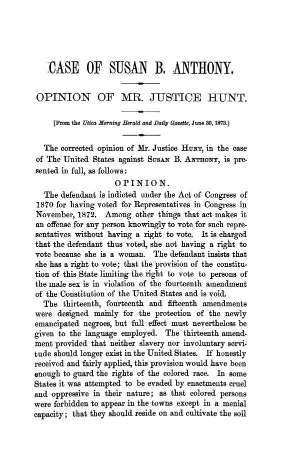 handle is hein.trials/acen0001 and id is 1 raw text is: -CASE OF SUSAN B. ANTHONY.
OPINION OF MR. JUSTICE HUNT.
[From the Utica Morning Herald and Daily Gazette, June 80, 1878.]
The corrected opinion of Mr. Justice HUNT, in the case
of The United States against SusAx B. ANTHONY, is pre.
sented in full, as follows:
OPINION.
The defendant is indicted under the Act of Congress of
1870 for having voted for Representatives in Congress in
November, 1872. Among other things that act makes it
an offense for any person knowingly to vote for such repre-
sentatives without having a right to vote. It is charged
that the defendant thus voted, she not having a right to
vote because she is a woman. The defendant insists that
she has a right to vote; that the provision of the constitu-
tion of this State limiting the right to vote to persons of
the male sex is in violation of the fourteenth amendment
of the Constitution of the United States and is void.
The thirteenth, fourteenth and fifteenth amendments
were designed mainly for the protection of the newly
emancipated negroes, but full effect must nevertheless be
given to the language employed. The thirteenth amend-
ment provided that neither slavery nor involuntary servi.
tude should longer exist in the United States. If honestly
received and fairly applied, this provision would have been
enough to guard the rights of the colored race. In some
States it was attempted to be evaded by enactments cruel
and oppressive in their nature; as that colored persons
were forbidden to appear in the towns except in a menial
capacity; that they should reside on and cultivate the soil



