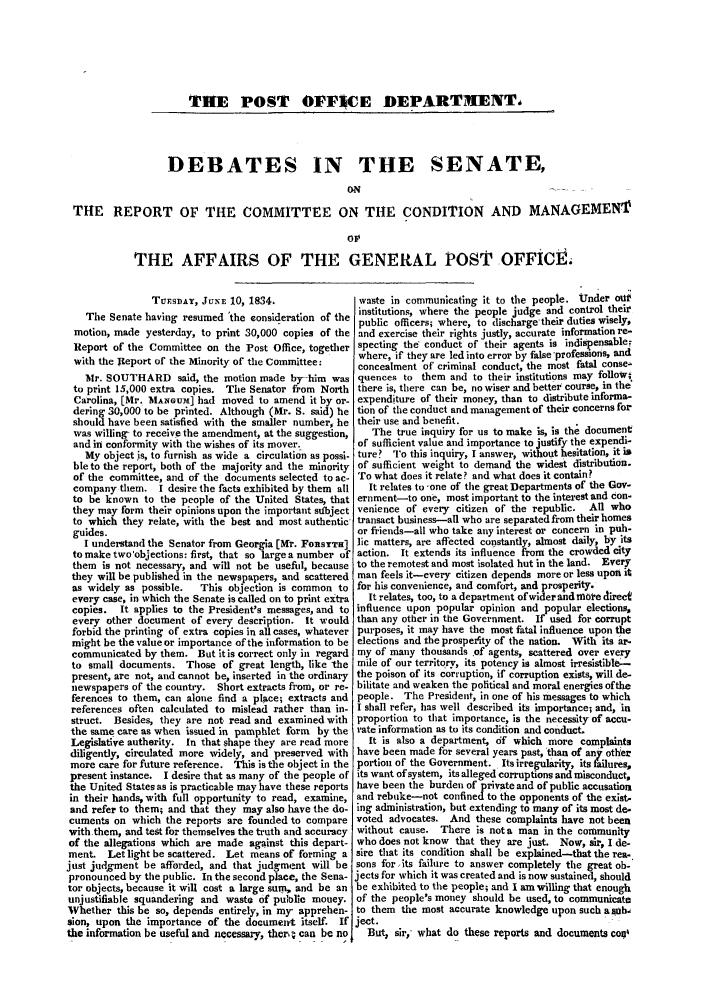 handle is hein.trials/acfe0001 and id is 1 raw text is: THE POST OFF]CE DEPARTMENT,

DEBATES IN THE SENATE,
ON...                 .
THE REPORT OF THE COMMITTEE ON THE CONDITION AND MANAGEMENr
oT
THE AFFAIRS OF THE GENERAL POSTP OFFiCt

TUESDAY, JUNE 10, 1834.
The Senate having resumed 'the eonsideration of the
motion, made yesterday, to print 30,000 copies of the
Report of the Committee on the Post Office, together
with the Report of the Minority of the Committee:
Mr. SOUTHARD said, the motion made by-him was
to print 15,000 extra copies. The Senator from North
Carolina, [Mr. MANGUMW] had moved to amend it by or-
dering 30,000 to be printed. Although (Mr. S. said) he
should have been satisfied with the smaller number, he
was willing, to receive the amendment, at the suggestion,
and in conformity with the wishes of its mover.
My object .is, to flurnish as wide a circulation as possi-
ble to the report, both of the majority and the minority
of the committee, and of the documents selected to ac-
company them. I desire the facts exhibited by them all
to be known to the people of the United States, that
they may form their opinions upon the important subject
to which they relate, with the best and most authentic'
guides.
I understand the Senator from Georgia [Mr. FoRSYTH]
to make two'objections: first, that so large a number of
them is not necessary, and will not be usefid, because
they will be published in the newspapers, and scattered
as widely as possible.  This objection is common to
every case, in which the Senate is called on to print extra
copies. It applies to the President's messages, and to
every other document of every description. It would
forbid the printing of extra copies in all cases, whatever
might be the value or importance of the information to be
communicated by them. But itis correct only in regard
to small documents. Those of great length, like 'the
present, are not, and cannot be, inserted in the ordinary
newspapers of the country. Short extracts from, or re-
ferences to them, can alone find a place; extracts and
references often calculated to mislead rather than in-
struct. Besides, they are not read and examined with
the same care as when issued in pamphlet form by the
Legislative authority. In that shape they are read more
diligently, circulated more widely, and preserved with
more care for future reference. This is the object in the
present instance. I desire that as many of the people of
the United States as is practicable may have these reports
in their hands, with full opportunity to read, examine,
and refer to them; and that they may also have the do-
cuments on which the reports are founded to compare
with them, and test for themselves the truth and accuracy
of the allegations which are made against this depart-
ment. Let light be scattered. Let means of forming a
just judgment be afforded, and that judgment will be
pronounced by the public. In the second place, the Sena-
tor objects, because it will cost a large sum, and be an
unjustifiable squandering and waste of public money.
Whether this be so, depends entirely, in my- apprehen-
sion, upon the importance of the document itself. If
the information be useful and necessary, ther, - can be no

waste in communicating it to the people. Under oul
institutions, where the people judge and control their
public officers; where, to discharge'their duties wisely,
and exercise their rights justly, accurate information re-
specting the' conduct of their agents is indispensable.
where, if they are led into error by false 'professions, and
concealment of criminal conduct, the most fatal conse-
quences to them and to their institutions may folloW;
there is, there can be, no wiser and better course, in the
expenditure of their money, than to distribute informa-
tion of the conduct and management of their concerns for
their use and benefit.
The true inquiry for us to make is, is the document
of sufficient value and importance to justify the expendi-
ture? To this inquiry, I answer, without hesitation, it is
of sufficient weight to demand the widest distribution.
To what does it relate? and what does it contain?
It relates to -one of the great Departments of the Gov-
ernment-to one, most important to the interest and con-
venience of every citizen of the republic. All who
transact business--all who are separated from their homes
or friends-all who take any interest or concern in pub-
lic matters, are affected constantly, almost daily, by its
action. It extends its influence from the crowded city
to the remotest and most isolated hut in the land. Every
man feels it-every citizen depends more or less upon it
for his convenience, and comfort, and prosperity.
It relates, too, to a department ofwider and more direct
influence upon popular opinion and popular elections,
than any other in the Government. If used for corrupt
purposes, it may have the most fatal influence upon the
elections and the prosperity of the nation. With its ar-
my of many thousands of agents, scattered over every
mile of our territory, its potency is almost irresistible-
the poison of its corruption, if corruption exists, will de-
bilitate and weaken the political and moral energies of the
people. The President, in one of his messages to which
I shall refer, has well described its importance; and, in
proportion to that importance, is the necessity of accu-
rate information as to its condition and conductL
it is also a department, of which more complaints
have been made for several years past, than of any other
portion of the Government. Its irregularity, its failures,
its want of system, its alleged corruptions and misconduct,
have been the burden of private and of public accusation
and rebuke-not confined to the opponents of the exist.
ing administration, but extending to many of its most de-
voted advocates. And these complaints have not been
without cause. There is not a man in the community
who does not know that they are just. Now, sir, I de-
sire that its condition shall be explained-that the rea.
sons for its failure to answer completely the great ob-
jects for which it was created and is now sustained, should
be exhibited to the people; and I am willing that enough
of the people's money should be used, to communicate
to them the most accurate knowledge upon such a uh
ject.
But, sir, what do these reports and documents coq


