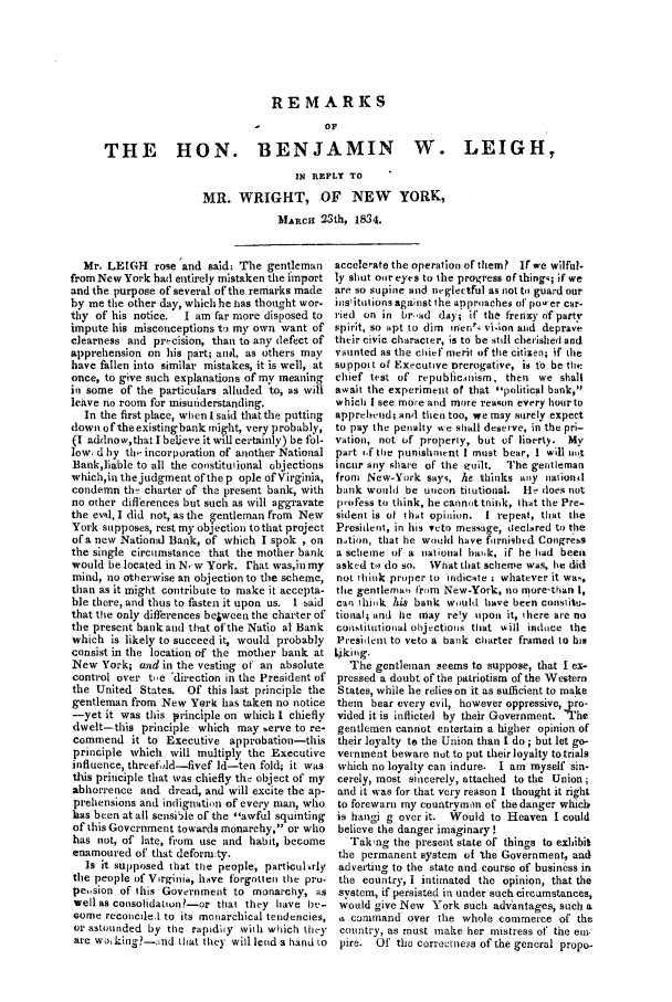 handle is hein.trials/acfj0001 and id is 1 raw text is: REMARKS
O F
THE    HON. BENJAMIN          W. LEIGH,
IN REPLY TO
MR. WRIGHT, OF NEW YORK,
MAc 23th, 1834.

Mr. LEIGH rose 'and said: The gent leman
from New York had entirely mistaken the import
and the purpose of several of the remarks made
by me the other day, which he has thought wor-
thy of his notice.  I am far more disposed to
impute his misconceptions to my own want of
clearness and precision, than to any defect of
apprehension on his part; andl, as others may
have fallen into similar mistakes, it is well, at
once, to give such explanations of my meaning
in some of the particulars alluded to, as will
leave no room for misunderstanding.
In the first place, when l said that the putting
down of the existing bank might, very probably,
(I adclnow,that I beleve it will certainly) be fol-
low d by the incorporation of another National
Bank,liable to all the constitulional objections
which, in the judgment of the p ople of Virginia,
condemn th,- charter of the present bank, with
no other differences but such as will aggravate
the ewql, I did not, as the gentleman from New
York supposes, rest my objection to that project
of a new National Bank, of which I spok , on
the single circumstance that the mother bank
would be located in N .w York. [hat was,in my
mind, no otherwise an objection to the scheme,
than as it might contribute to make it accepta-
ble there, and thus to fasten it upon us. I said
that the only differences be&weea the charter of
the present bankand that of the Natio al Bank
which is likely to succeed it, would probably
consist in the location of the mother bank at
New York; and in the vesting of an absolute
control over te 'direction in the President of
the United States. Of this last principle the
gentleman from New York has taken no notice
--yet it was this principle on which I chiefly
dwelt-this principle which may serve to re-
commend it to Executive approbation-this
principle which will multiply the Executive
influence, threefold-fivef ld-ten fold; it was
this principle that was chiefly the object of my
abhorrence and dread, and will excite the ap-
prehensions and indignation of every man, who
has been at all sensiile of the awful squinting
of this Government towards monarchy, or who
has not, of late, from use and habit, become
enamoured of that deform:ty.
Is it supposed that the people, particulArly
the people of Virginia, have forgotten the pro-
pe,.sion of this Government to monarchy, as
well as consolidatton?-or that they have bu..
ome reconcde.1 to its monarchical tendencies,
or astounded by the rapidh4y with which they
are wo,kine?_:Id that they will lend a hand to

accelerate the operation of them? If we wilful.
ly shut our eyes to the progress of thingq; if we
are so supine and neglectful as not to guard our
iositutions against the approaches of poa er car-
ried on in br -ad day; if tha frenzy of party
spirit, so apt to dim men' vi.loa and deprave
their civic character, is to be still cherished and
vaunted as the chief merit of the citizen; if the
support of Executive Drerogative, is to be the
chief test of republicanism, then we shall
await the experiment of that political bank,
which I see more and more reagon every hourto
apprehend; and then too, we may surely expect
to pay the penalty we shall deserve, in the pri-
vation, not of property, but of literty. My
part rf the punishment I must bear, I will art
incur any share of the euilt.  The gentleman
from New-York says, he thinks any national
bank would be uicon titutional. He does not
profess to think, he cannot think, that the Pre
sident is of that opinion. I repeat, that the
President, in his veto message, declared to the
notion, that he would have frrrnigbed Congress
a scheme of a national hark, if he had beeni
asked to do so. What that scheme was, lie did
not think proper to indicate . whatever it wa ,
the gentlemau from New-York, no more-than i,
can thik his bank would have been constitu-
tionali and lie may re!y upon it, there are no
constitiutional objections that will iniice the
President to veto a batk charter framed to his
L~kinrg.
The gentleman seems to suppose, that I ex-
pressed a doubt of the patriotism of the Western
States, while he relies on it as sufficient to make
them bear every evil, however oppressive, 0ro-
vided it is inflicted by their Government. 'he
gentlemen cannot entertain a higher opinion of
their loyalty to the Union than I do ; but let go-
vernment beware not to put their loyalty to trials
which no loyalty can indure. I am myself sin-
cerely, most sincerely, attached to the Union;
and it was for that very reason I thought it right
to forewarn my countryman of the danger which
is hangi g over it. Would to Heaven I could
believe the danger imaginary!
Taking the present state of things to exhibit
the permanent system of 'the Government, and
adverting to the state and course of business in
the country, I intimated the opinion, that the
system, if persisted in under such circamstances,
would give New York such advantages, such a
,s comand over the whole commerce of the
country, as must inake her mistress of the em-
pire. Of the correctness of the general propo-


