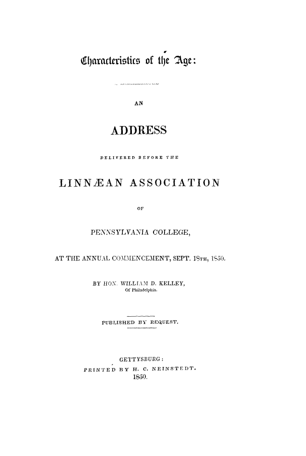 handle is hein.trials/acfw0001 and id is 1 raw text is: V
19)afactifics of lj '2c:
AN
ADDRESS
DELIVERED BEFORE THE
LINNIEAN ASSOCIATION
OF
PENNSYLVANIA COLLEGE,
AT THE ANNUAL COMMENCEMENT, SEPT. ISTH-, 1S50.
BY HON, WILLL\AM D. KELLEY,
Of Pliladelphia.
PUBLISHED BY REQUEST.
GETTYSBURG:
PRINTED BY El. C. NEINSTEDT.
1850.


