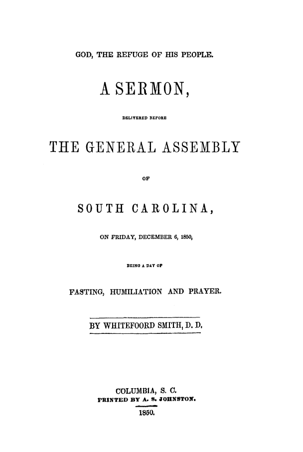 handle is hein.trials/acge0001 and id is 1 raw text is: GOD, THE REFUGE OF HIS PEOPLE.

A SERMON,
DELIVERED BEFORE
THE GENERAL ASSEMBLY
OF
SOUTH      CAROLINA,
ON FRIDAY, DECEMBER 6,1850,
TIEING A DAY OF
FASTING, HUMILIATION AND PRAYER.

BY WHITEFOORD SMITH, D. DA

COLUMBIA, S. C.
PRINTED BY A. S. JOHNSTON.
1850.


