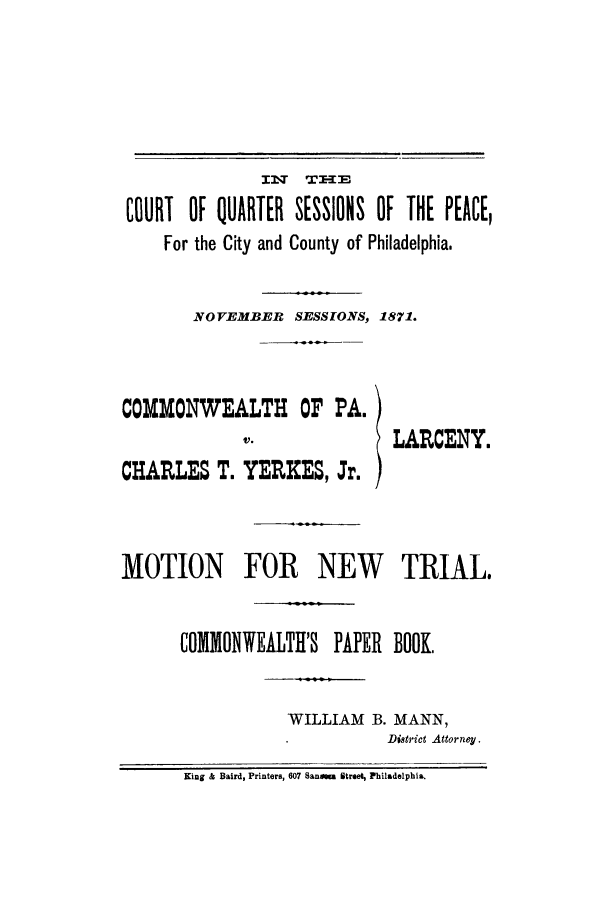 handle is hein.trials/acgq0001 and id is 1 raw text is: IM   T E&
COURT OF QUARTER SESSIONS OF THE PEACE,
For the City and County of Philadelphia.
NOVEMBER SESSIONS, 1871.
COMMONWEALTH OF PA.
V.              LARCENY.
CHARLES T. YERXES, Jr.
MOTION FOR NEW TRIAL.
COMMONWEALTH'S PAPER BOOK,
WILLIAM B. MANN,
District Attorney.
King & Baird, Printers, 607 Sanomu Street, Philadelphia.


