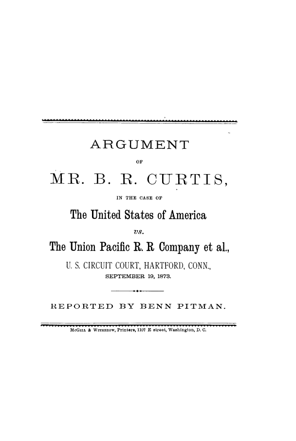 handle is hein.trials/acgv0001 and id is 1 raw text is: ARGUMENT
OF

MR. B. R. CURTIS,
IN THE CASE OF
The United States of America
VS.
The Union Pacific R. R Company et al.,
U. S. CIRCUIT COURT, HARTFORD, CONN.,
SEPTEMBER 19, 1873.
REPORTED BY BENN PITMAN.
MCGILL & WITHEnOW, Printers, 1107 E street, Washington, D. C.


