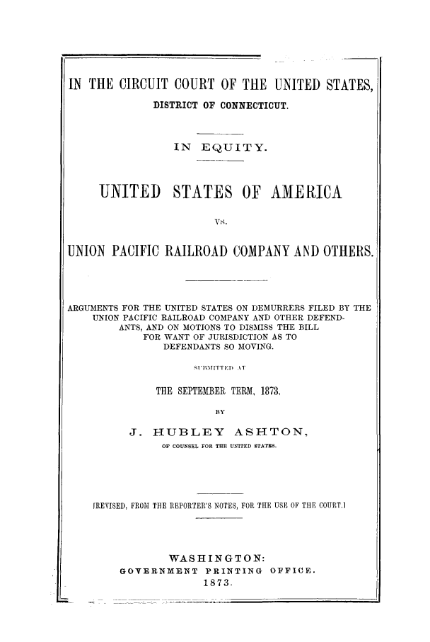 handle is hein.trials/acgw0001 and id is 1 raw text is: IN THE CIRCUIT COURT OF THE UNITED STATES,
DISTRICT OF CONNECTICUT.
IN EQUITY.
UNITED STATES OF AMERICA
Vs.
UNION PACIFIC RAILROAD COMPANY AND OTHERS.

ARGUMENTS FOR THE UNITED STATES ON DEMURRERS FILED BY THE
UNION PACIFIC RAILROAD COMPANY AND OTHER DEFEND-
ANTS, AND ON MOTIONS TO DISMISS THE BILL
FOR WANT OF JURISDICTION AS TO
DEFENDANTS SO MOVING.
THE SEPTEMBER TERM, 1873,
BY
J. HUBLEY ASHTON,
OF COUNSEL FOR TFIE UNITED STATES.
[REVISED, FR011 THE REPORTER'S NOTES, FOR THE USE OF THE COURT.]
WASHINGTON:
GOVERNMENT PRINTING OFFICE.
1873.



