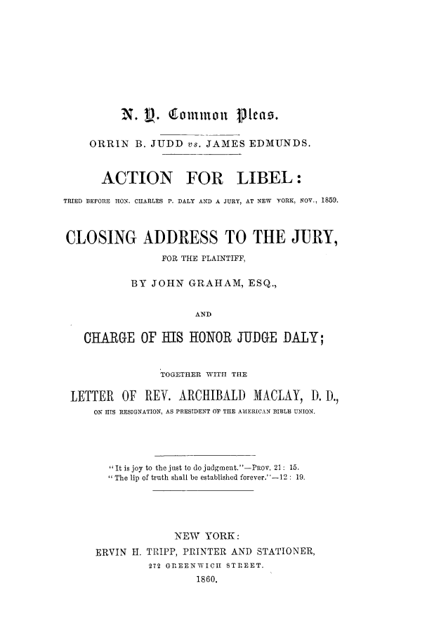 handle is hein.trials/acgx0001 and id is 1 raw text is: ORRIN B. JUDD vs. JAMES EDMUNDS.
ACTION FOR LIBEL:
TRIED BEFORE HON. CHARLES P. DALY AND A JURY, AT NEW YORK, NOV., 1859.
CLOSING ADDRESS TO THE JURY,
FOR THE PLAINTIFF,
BY JOHN GRAHAM, ESQ.,
AND
CHARGE OF HIS HONOR JUDGE DALY;
TOGETHER WITH THE
LETTER OF REV. ARCHIBALD MACLAY, D). D,
ON HIS RESIGNATION, AS PRESIDENT OV THE AMERICAN EIBLE UNION.
It is joy to the just to do judgment.'-Pov. 21: 15.
The lip of truth shall be established forever.-12 : 19.
NEW YORK:
ERVIN H. TRIPP, PRINTER AND STATIONER,
2T2 GREENWICH STREET.
1860.



