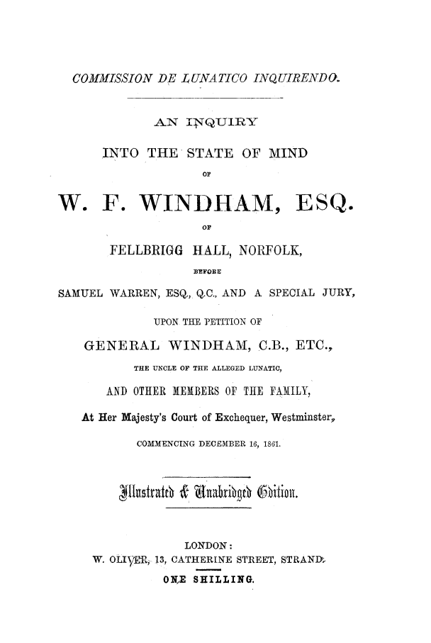 handle is hein.trials/acgy0001 and id is 1 raw text is: COMMISSION DE LUNATICO INQUIRENDU.
AN .TQU1IY
INTO THE STATE OF MIND
OF
W. F. WINDHAM, ESQ.
or
FELLBRIGG HALL, NORFOLK,
BEFOE E
SAMUEL WARREN, ESQ., Q.C., AND A SPECIAL JURY,
UPON THE PETITION OF
GENERAL WINDHAM, C.B., ETC.,
THE UNCLE OF THE ALLEGED LUNATIC,
AND OTHER MEMBERS OF THE FAMILY,
At Her Majesty's Court of Exchequer, Westminster,
COMMENCING DECEMBER 16, 1861.
LONDON:
W. OLIAMi, 13, CATHERINE STREET, STRAND,
ONE SHILLING.


