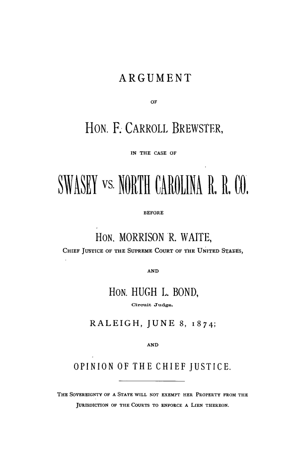 handle is hein.trials/acha0001 and id is 1 raw text is: ARGUMENT
OF
HON. F. CARROLL BREWSTER,

IN THE CASE OF
STASEY vs NORTH CAROLINA                      . R. CO,
BEFORE
HON. MORRISON R. WAITE,
CHIEF JUSTICE OF THE SUPREME COURT OF THE UNITED STATES,
AND
HON. HUGH L. BOND,
Circuit Judge.
RALEIGH, JUNE 8, 1874;
AND
OPINION OF THE CHIEF JUSTICE.
THE SOVEREIGNTY OF A STATE WILL NOT EXEMPT HER PROPERTY FROM THE
JURISDICTION OF THE COURTS TO ENFORCE A LIEN THEREON.


