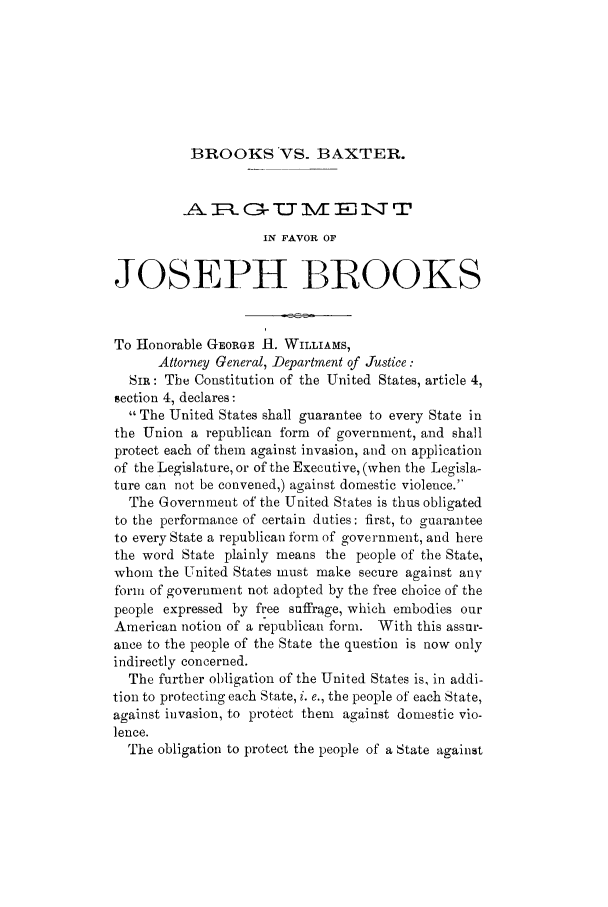 handle is hein.trials/achb0001 and id is 1 raw text is: BROOKS VS. BAXTER.

IN FAVOR OF
JOSEPH BR OOKS
To Honorable GEORGE I. WILLIAMS,
Attorney General, Department of Justice:
SIR: The Constitution of the United States, article 4,
section 4, declares:
The United States shall guarantee to every State in
the Union a republican form of government, and shall
protect each of them against invasion, and on application
of the Legislature, or of the Executive, (when the Legisla-
ture can not be convened,) against domestic violence.
The Government of the United States is thus obligated
to the performance of certain duties: first, to guarantee
to every State a republican form of government, and here
the word State plainly means the people of the State,
whom the United States must make secure against any
form of government not adopted by the free choice of the
people expressed by free suffrage, which embodies our
American notion of a republican form. With this assur-
ance to the people of the State the question is now only
indirectly concerned.
The further obligation of the United States is, in addi-
tion to protecting each State, i. e., the people of each State,
against invasion, to protect them against domestic vio-
lence.
The obligation to protect the people of a State against


