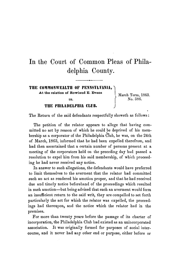 handle is hein.trials/ache0001 and id is 1 raw text is: In the Court of Common Pleas of Phila-
delphia County.
THE COMMONWEALTH OF PENNSYLVANIA,
At the relation of Rowlaud E. Evans     March Term, 1863.
VS.                           No. 386.
THE PHILADELPHIA CLUB.             J
The Return of the said defendants respectfully showeth as follows:
The petition of the relator appears to allege that having com-
mitted no act by reason of which he could be deprived of his mem-
bership as a corporator of the Philadelphia C1ub, he was, on the 24th
of March, 1863, informed that he had been expelled therefrom, and
had then ascertained that a certain number of persons present at a
meeting of the corporators held on the preceding day had passed a
resolution to expel him from his said membership, of which proceed-
ing he had never received any notice.
In answer to such allegations, the defendants would have preferred
to limit themselves to the averment that the relator had committed
such an act as rendered his amotion proper, and that he had received
due and timely notice beforehand of the proceedings which resulted
in such amotion-but being advised that such an averment would form
an insufficient return to the said writ, they are compelled to set forth
particularly the act for which the relator was expelled, the proceed-
ings had thereupon, and the notice which the relator had in the
premises.
For more than twenty years before the passage of its charter of
incorporation, the Philadelphia Club had existed as an unincorporated
association. It was originally formed for purposes of social inter-
course, and it never had any other end or purpose, either before or


