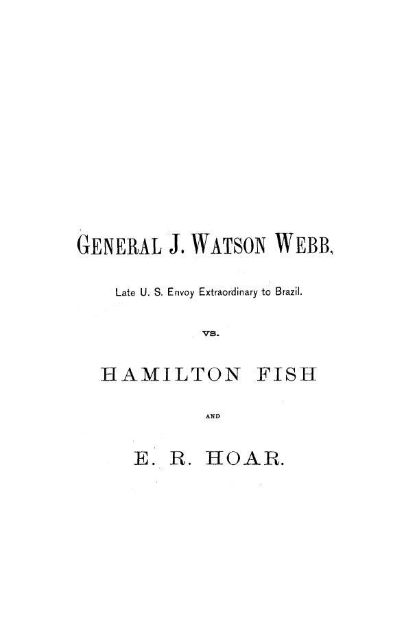 handle is hein.trials/achg0001 and id is 1 raw text is: GENERAL J. WATSON WEBB,
Late U. S. Envoy Extraordinary to Brazil.
Vs-

HAMILTON

FISH

AND

E. R. HOAR.


