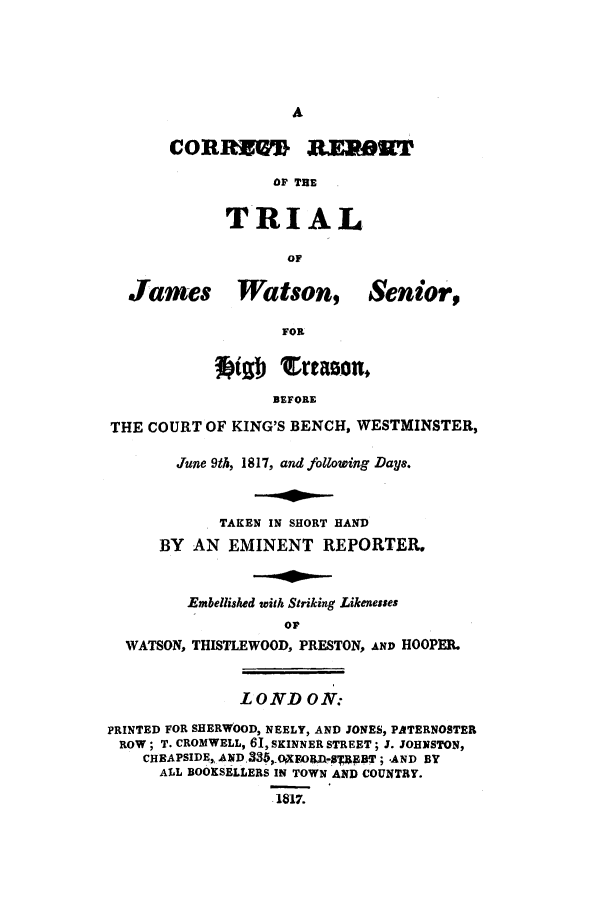 handle is hein.trials/achq0001 and id is 1 raw text is: CORROM RE lOT
OF THE
TRIAL
OF

James Watson, Senior,
FOR
Vab  crtasom
BEFORE
THE COURT OF KING'S BENCH, WESTMINSTER,
June 9th, 1817, and following Daye.
TAKEN IN SHORT HAND
BY AN EMINENT REPORTER.
Embellished with Striking Likenesses
oF
WATSON, THISTLEWOOD, PRESTON, AND HOOPER.
LOND ON.
PRINTED FOR SHERWOOD, NEELY, AND JONES, PATERNOSTER
ROW; T. CROMWELL, 61, SKINNER STREET; 3. JOHNSTON,
CHEAPSIDE,, AND,335,FO r0JTX, gBT; -AND BY
ALL BOOKSELLERS IN TOWN AND COUNTRY.
1817.


