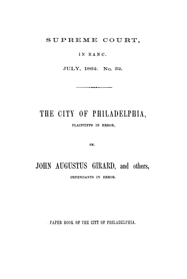 handle is hein.trials/achw0001 and id is 1 raw text is: SUPREME    U

IN BAN C.
JULY, 1862. No. 32.
THE CITY      OF   PHILADELPHIA,
PLAINTIFFS IN ERROR,
V8,

JOHN AUGUSTUS GIRARD,

DEFENDANTS IN ERROR.

,PAPER BOOK OF THE CITY OF PHILADELPHIA.

and others,

COURTl


