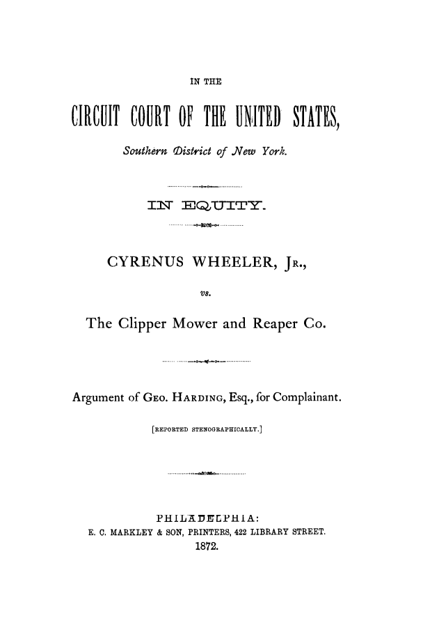 handle is hein.trials/achy0001 and id is 1 raw text is: IN THE

CIRCUIT COURT OF THE UNITED STATES,
Southern iistrict of .New York.
IlT E  ,UTTITY.
CYRENUS WHEELER, JR.,
V8.
The Clipper Mower and Reaper Co.

Argument of GEo. HARDING, Esq., for Complainant.
[REPORTED STENOGRAPHICALLY.]
PHILAP.JEPHIA:
E. C. MARKLEY & SON, PRINTERS, 422 LIBRARY STREET.
1872.


