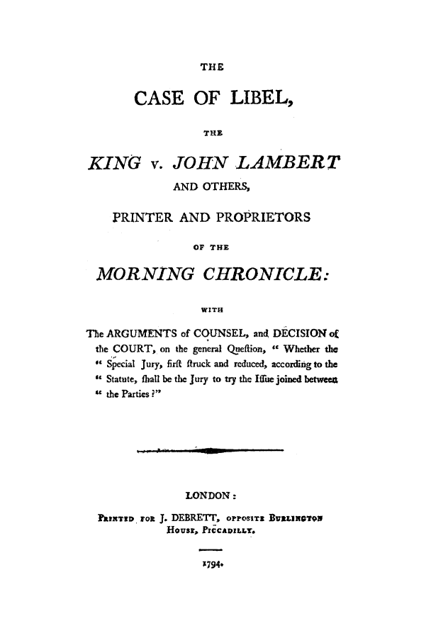 handle is hein.trials/acib0001 and id is 1 raw text is: THE

CASE OF LIBEL,
THE
KING v. JOHN LAMBERT
AND OTHERS,
PRINTER AND PROPRIETORS
OF THE
MORNING CHRONICLE:
WITH
The ARGUMENTS of COUNSEL, and DECISIONof
the COURT, on the general Queftion,  Whether the
Special Jury, firft ftruck and reduced, according to the
 Statute, fhall be the Jury to try the Ifflue joined betw e
the Parties i
LONDON:
kIXUTZD ,FOR . DERETT, oPPosITz BURL!ROTON
Housr, PICCADILLY.
1794,


