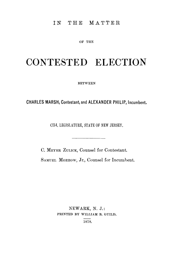 handle is hein.trials/acii0001 and id is 1 raw text is: IN T11E MATTER

OF THE
CONTESTED ELECTION
BETWEEN
CHARLES MARSH, Contestant, and ALEXANDER PHILIP, Incumbent.

CId. LEGISLATURE, STATE OF NEW JERSEY.
C. MEYER ZULICK, Counsel for Contestant.
SAMUEL MORROW, Jr., Counsel for Incumbent.
NEWARK, N. J.:
PRINTED BY WILLIAM B. GUILD.
1878.


