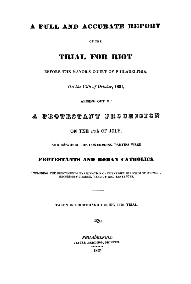 handle is hein.trials/aciq0001 and id is 1 raw text is: A FULL AND ACCURATE REPORT
OF THE
TRIAL FOR RIOT
BEFORE THE MAYOR'S COURT OF PHILADELPHIA,
Ott the 13th of October, 1881,
ARISING OUT OF
A T QT 3T A IT T                     v3 11i
ON THE 12th OF JULY,
AND I1.WIHICH TIE CONIUMPNDIG PARTIES WERE
PROTESTANTS AND ROMAN CATHOLICS.
INCLUDING THE INDICTMENTn , EXAMINATION O1 WVITINESES, P'EECHES OP COUNSEL,
RECORDER'S CHARGE, VERDICT AND SENTENCEM.
TAKEN IN SHORT.HAND DURING TH1E TRIAL.
PRILAELPiIsI;,
JESPER HARDING, PRINTER.
1831


