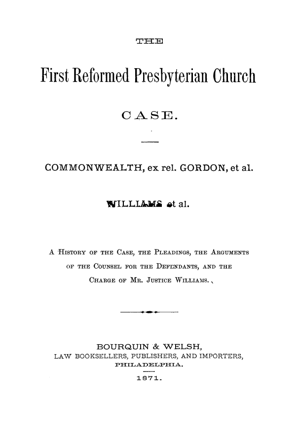 handle is hein.trials/acit0001 and id is 1 raw text is: First Reformed Presbyterian Church
CASE.
COMMONWEALTH, ex rel. GORDON, et al.
WILLIA&      t al.
A HISTORY OF THE CASE, THE PLEADINGS, THE ARGUMENTS
OF THE COUNSEL FOR THE DEFENDANTS, AND THE
CHARGE OF MR. JUSTICE WILLIAMS.,
BOURQUIN & WELSH,
LAW BOOKSELLERS, PUBLISHERS, AND IMPORTERS,
PILADELPIIA.
18'71


