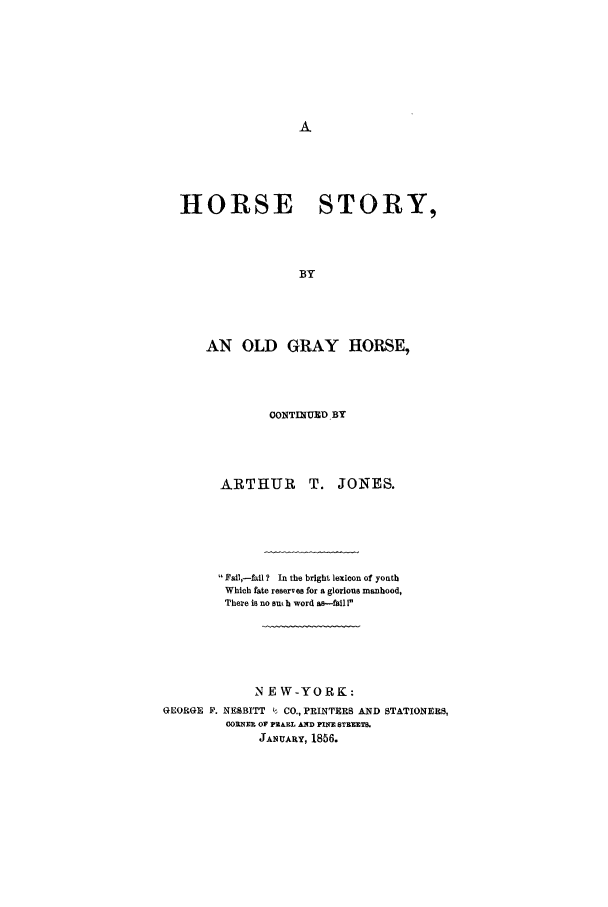 handle is hein.trials/acjc0001 and id is 1 raw text is: HORSE STORY,
BY
AN OLD GRAY HORSE,

CONTINUND BY

ARTHUR

Fal,-fil? In the bright lexicon of youth
Which fate reserves for a glorious manhood,
There is no sat h word as-fail I
NEW-YORK:
GEORGE V. NESBITT i CO., PRINTERS AND STATIONERS,
OORNER OF PEARL AND PINE STREET.
JANUARY, 1856.

T. JONES.


