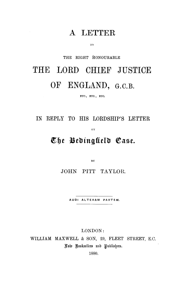 handle is hein.trials/acjv0001 and id is 1 raw text is: A LETTER
To
THE RIGHT ftONOURABLE

THE LORD CHIEF JUSTICE
OF ENGLAND, G.C.B.
ETO., ETC., ETC.
IN REPLY TO HIS LORDSHIP'S LETTER
ebc BebinqfieIv 0'c.

JOHN   PITT TAYLOR.
AUDI ALTERAM  PARTEM.
LONDON:
WILLIAM MAXWELL & SON, 29, FLEET STREET, E.C.
1880.


